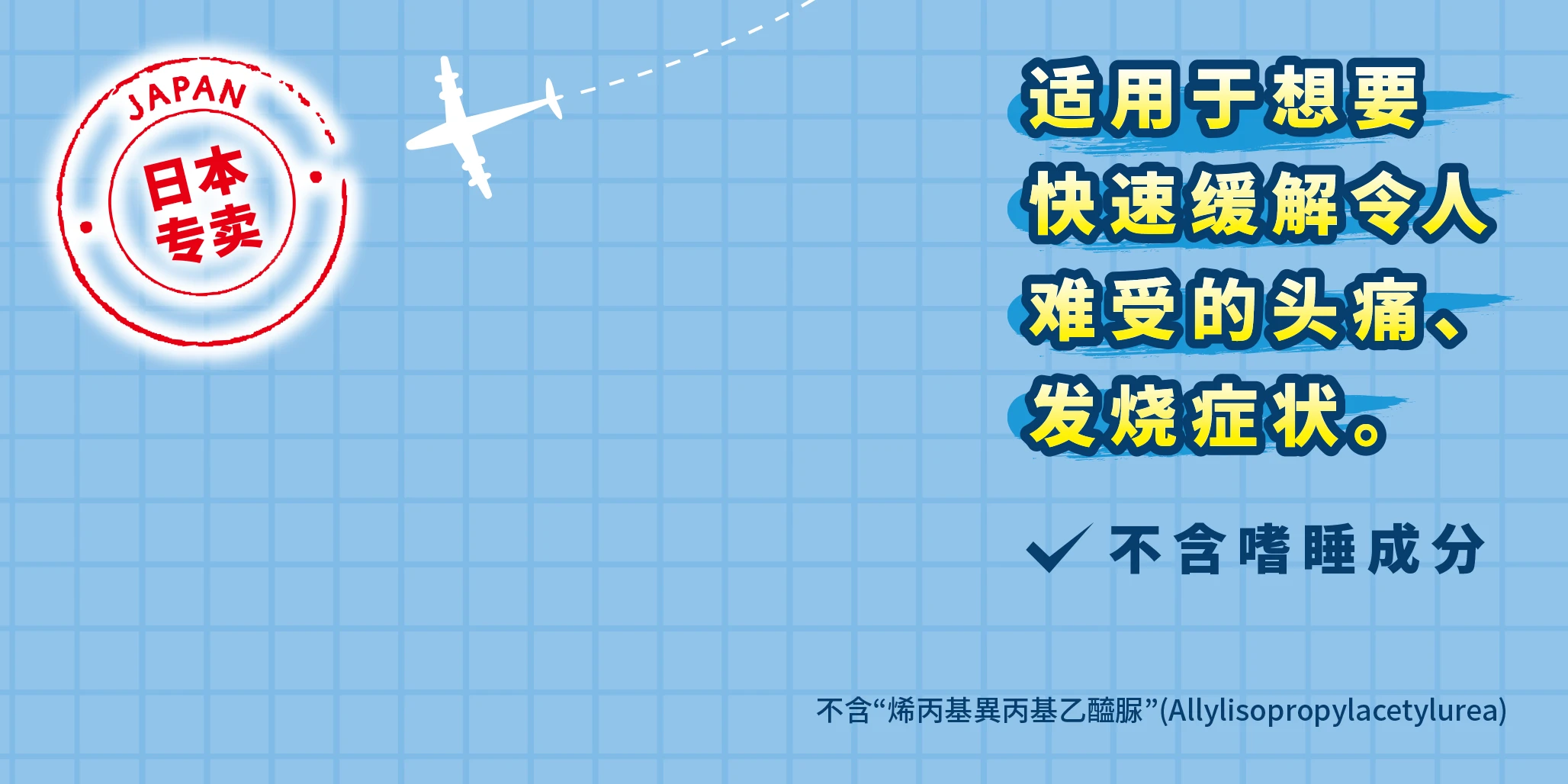 「日本专卖」适用于想要快速缓解令人难受的头痛，发烧症状。不含嗜睡成分 不含“烯丙基異丙基乙醯脲”(Allylisopropylacetylurea)