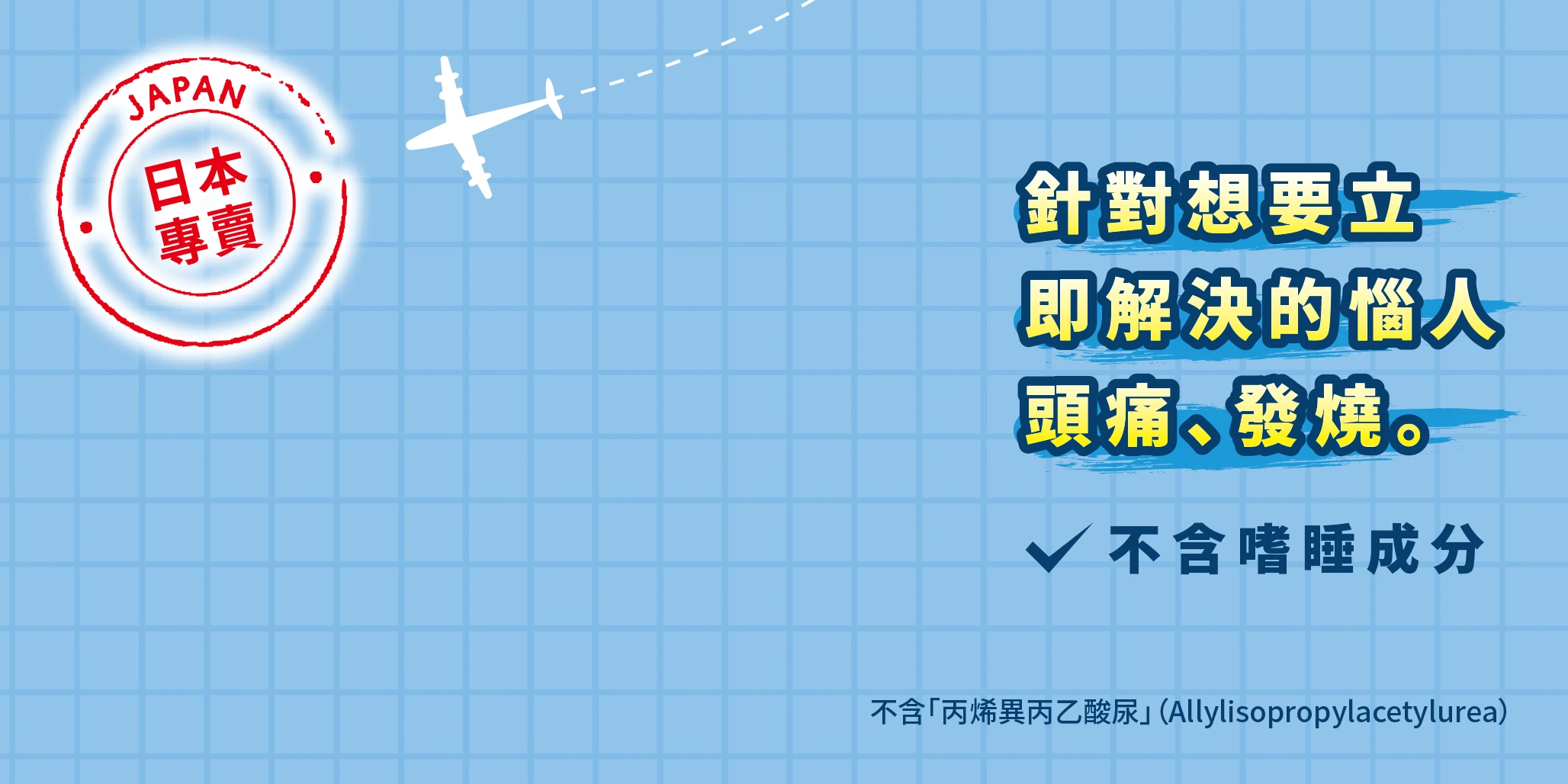「日本專賣」針對想要立 即解決的惱人 頭痛、發燒。不含嗜睡成分 不含「丙烯異丙乙酸尿」（Allylisopropylacetylurea）